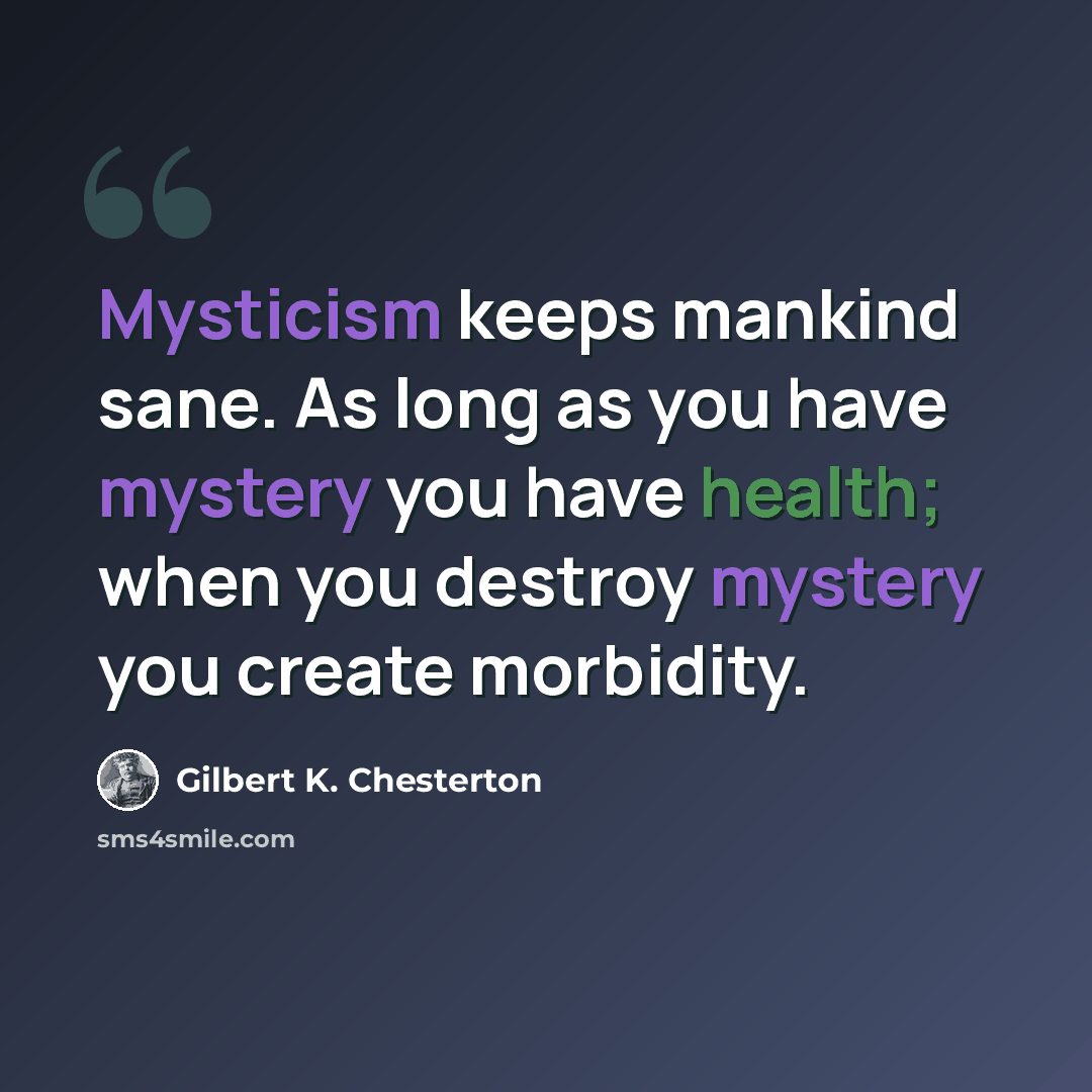 “Mysticism keeps mankind sane. As long as you have mystery you have health; when you destroy mystery you create morbidity.” quote by Gilbert K. Chesterton