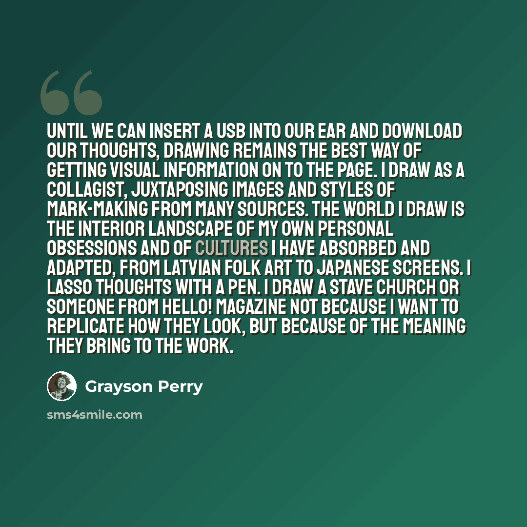 “Until we can insert a USB into our ear and download our thoughts, drawing remains the best way of getting visual information on to the page. I draw as a collagist, juxtaposing images and styles of mark-making from many sources. The world I draw is the interior landscape of my own personal…” quote by Grayson Perry