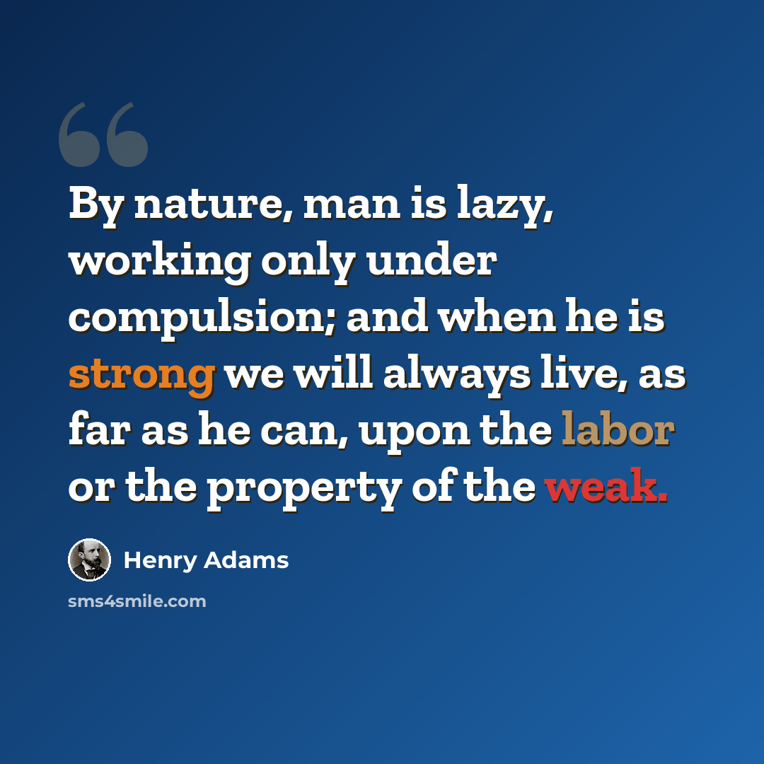 “By nature, man is lazy, working only under compulsion; and when he is strong we will always live, as far as he can, upon the labor or the property of the weak.” quote by Henry Adams