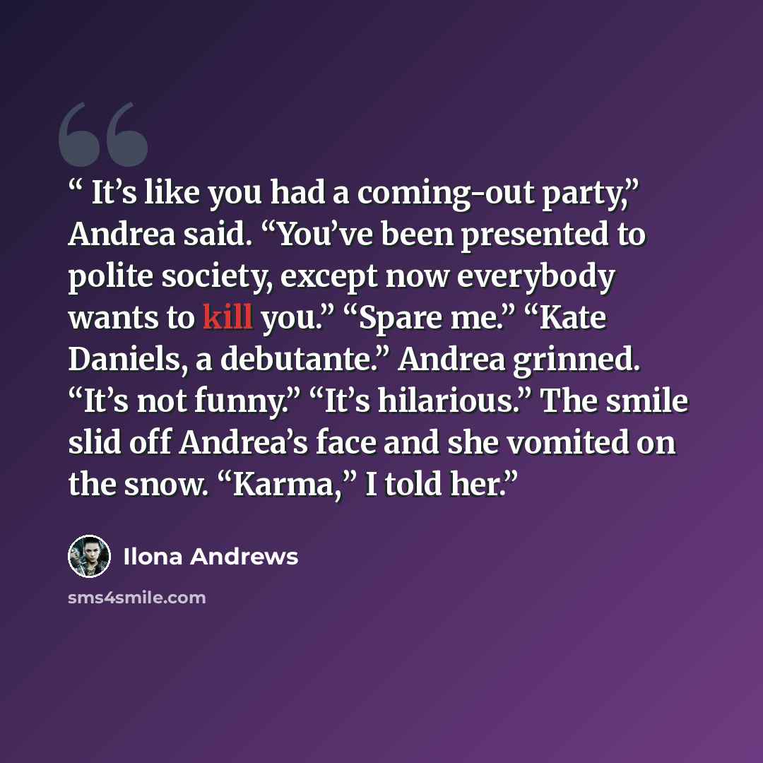 “It’s like you had a coming-out party,” Andrea said. “You’ve been presented to polite society, except now everybody wants to kill you.” “Spare me.” “Kate Daniels, a debutante.” Andrea grinned. “It’s not funny.” “It’s hilarious.” The smile slid off Andrea’s face and she vomited on the snow. “Karma,”…” quote by Ilona Andrews