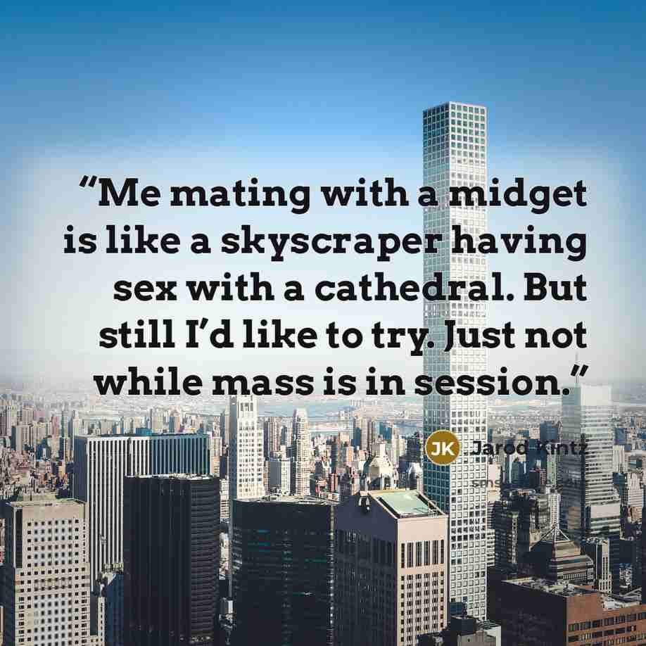 “Me mating with a midget is like a skyscraper having sex with a cathedral. But still I’d like to try. Just not while mass is in session.” quote by Jarod Kintz