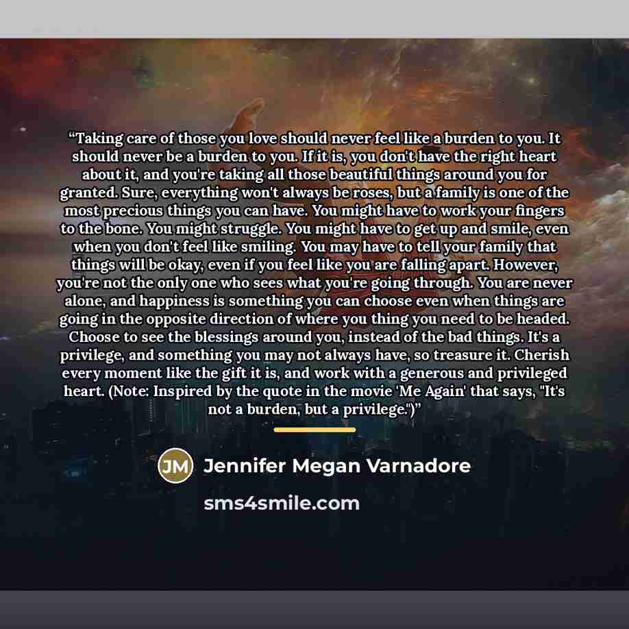 “Taking care of those you love should never feel like a burden to you. It should never be a burden to you. If it is, you don't have the right heart about it, and you're taking all those beautiful things around you for granted. Sure, everything won't always be roses, but a family is one of the most…” quote by Jennifer Megan Varnadore