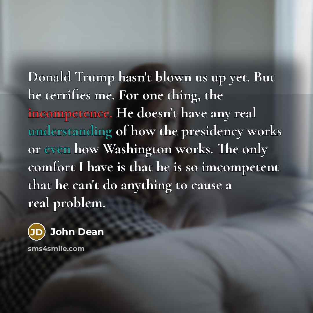 “Donald Trump hasn't blown us up yet. But he terrifies me. For one thing, the incompetence. He doesn't have any real understanding of how the presidency works or even how Washington works. The only comfort I have is that he is so imcompetent that he can't do anything to cause a real problem.” quote by John Dean