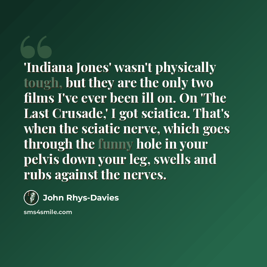 “'Indiana Jones' wasn't physically tough, but they are the only two films I've ever been ill on. On 'The Last Crusade,' I got sciatica. That's when the sciatic nerve, which goes through the funny hole in your pelvis down your leg, swells and rubs against the nerves.” quote by John Rhys-Davies
