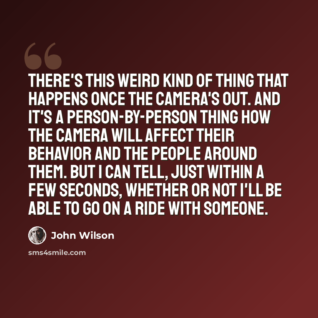 “There's this weird kind of thing that happens once the camera's out. And it's a person-by-person thing how the camera will affect their behavior and the people around them. But I can tell, just within a few seconds, whether or not I'll be able to go on a ride with someone.” quote by John Wilson