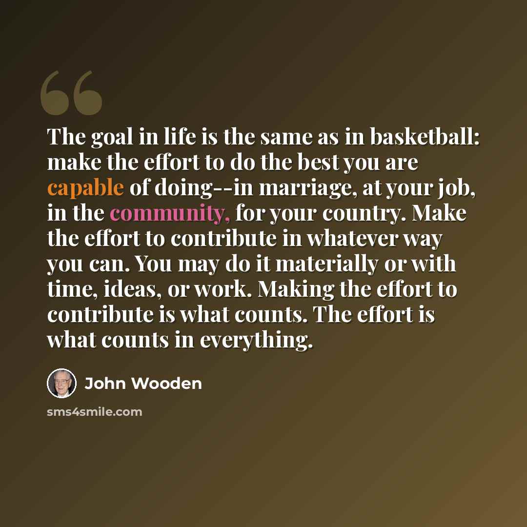 “The goal in life is the same as in basketball: make the effort to do the best you are capable of doing--in marriage, at your job, in the community, for your country. Make the effort to contribute in whatever way you can. You may do it materially or with time, ideas, or work. Making the effort to…” quote by John Wooden