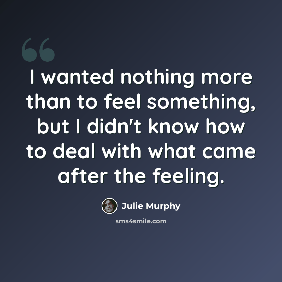 “I wanted nothing more than to feel something, but I didn't know how to deal with what came after the feeling.” quote by Julie Murphy