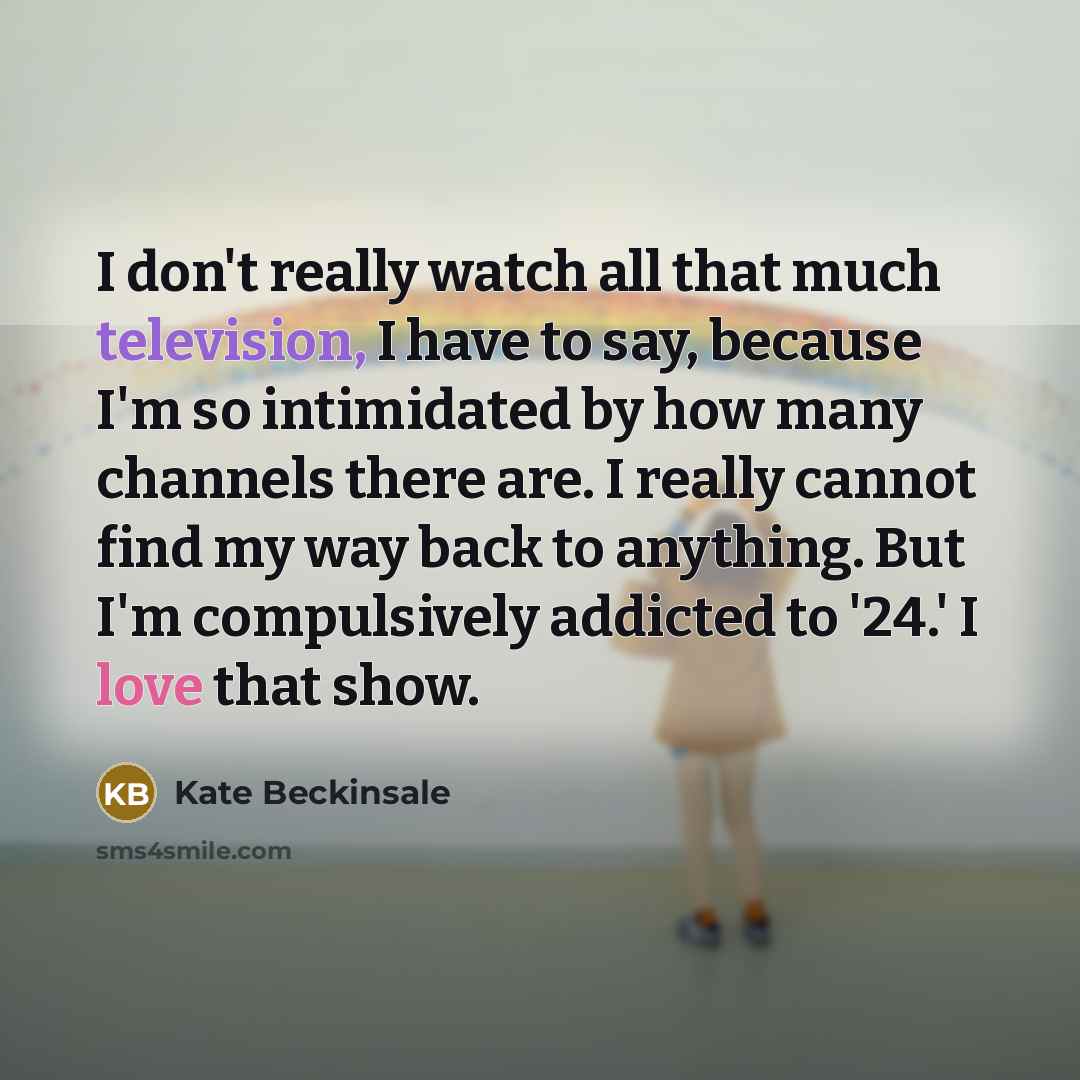 “I don't really watch all that much television, I have to say, because I'm so intimidated by how many channels there are. I really cannot find my way back to anything. But I'm compulsively addicted to '24.' I love that show.” quote by Kate Beckinsale