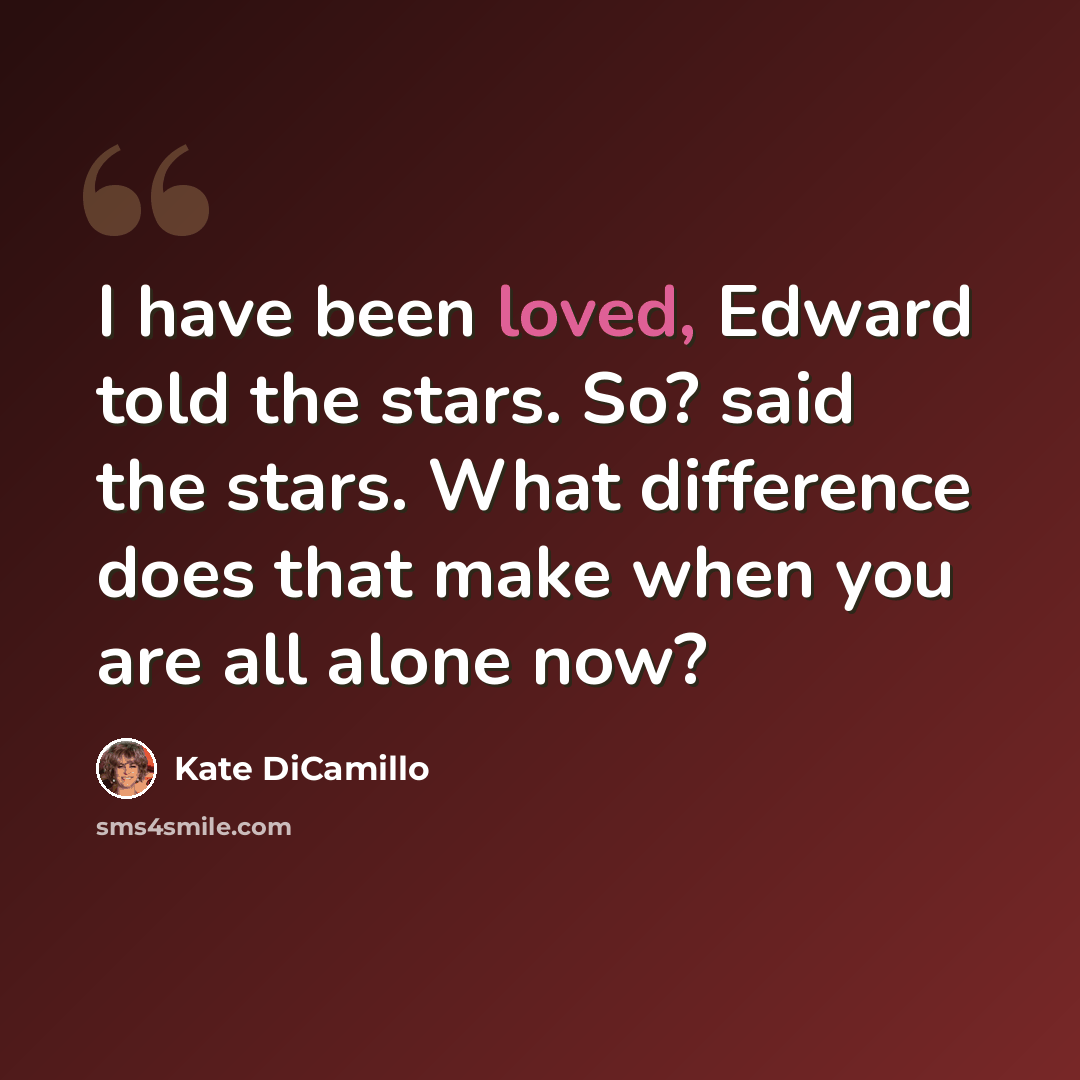 “I have been loved, Edward told the stars. So? said the stars. What difference does that make when you are all alone now?” quote by Kate DiCamillo
