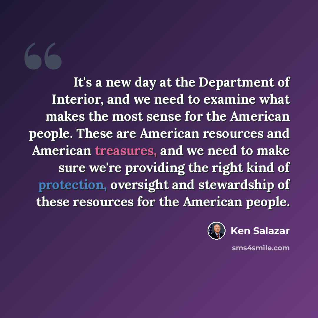 “It's a new day at the Department of Interior, and we need to examine what makes the most sense for the American people. These are American resources and American treasures, and we need to make sure we're providing the right kind of protection, oversight and stewardship of these resources for the…” quote by Ken Salazar