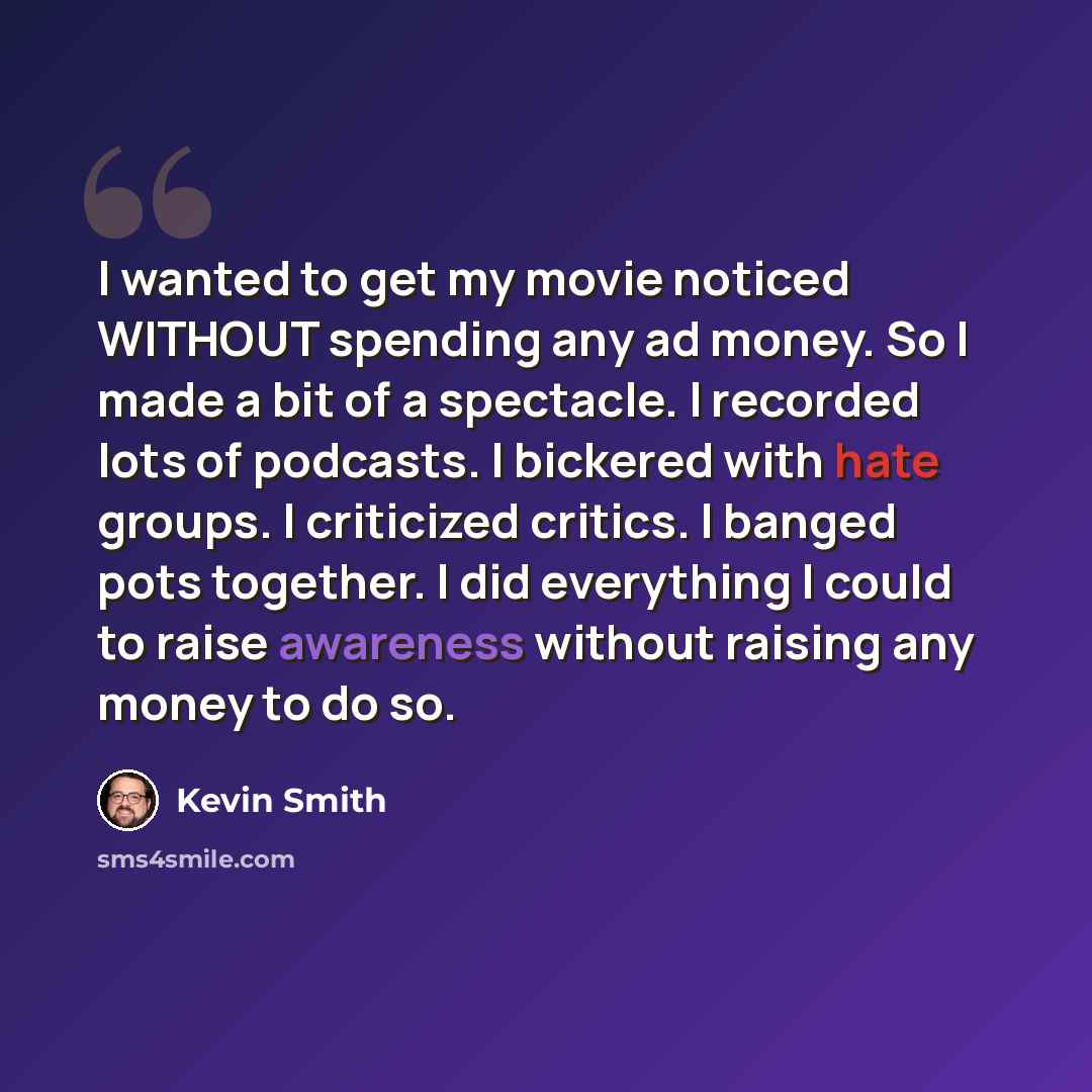 “I wanted to get my movie noticed WITHOUT spending any ad money. So I made a bit of a spectacle. I recorded lots of podcasts. I bickered with hate groups. I criticized critics. I banged pots together. I did everything I could to raise awareness without raising any money to do so.” quote by Kevin Smith