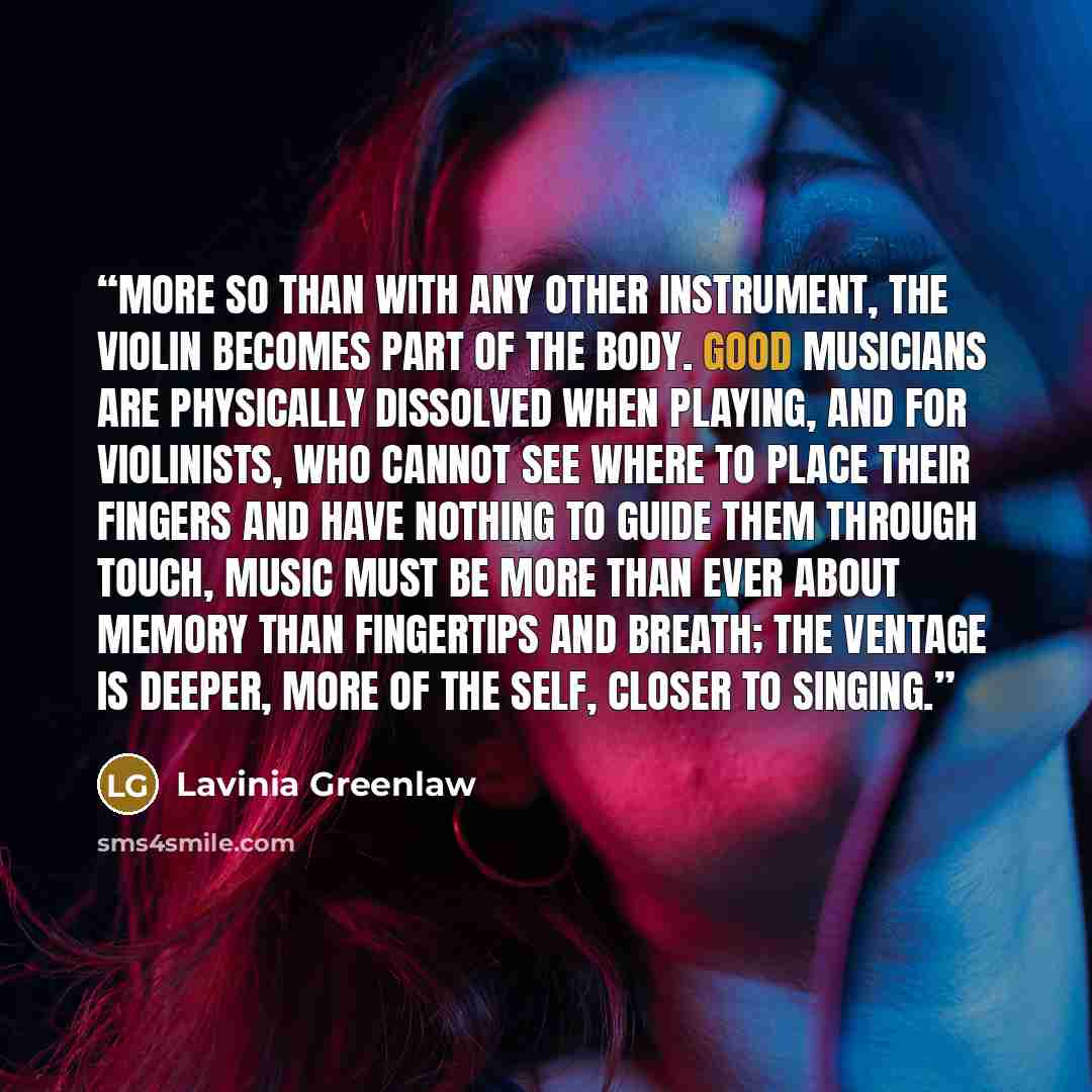 “More so than with any other instrument, the violin becomes part of the body. Good musicians are physically dissolved when playing, and for violinists, who cannot see where to place their fingers and have nothing to guide them through touch, music must be more than ever about memory than fingertips…” quote by Lavinia Greenlaw