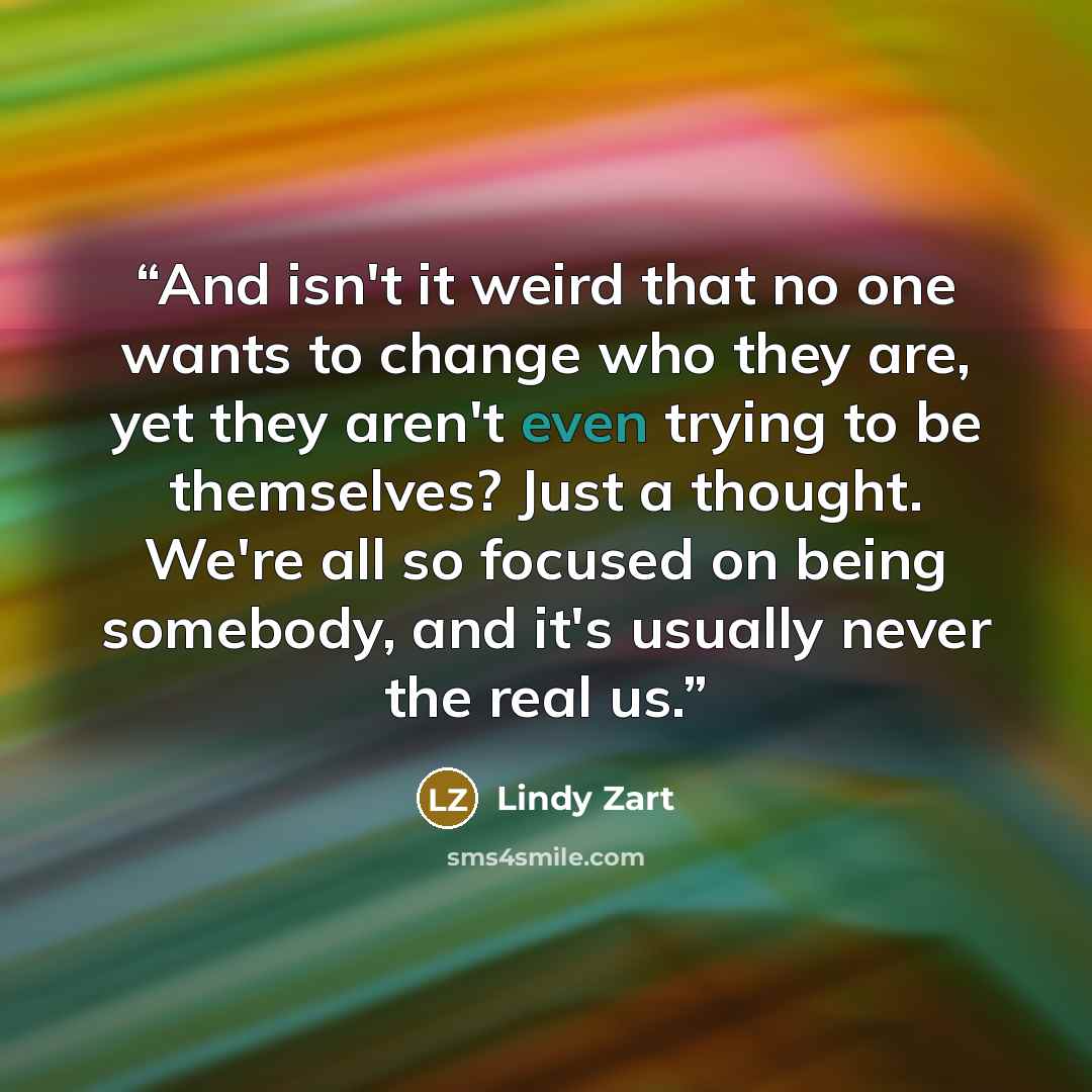 “And isn't it weird that no one wants to change who they are, yet they aren't even trying to be themselves? Just a thought. We're all so focused on being somebody, and it's usually never the real us.” quote by Lindy Zart