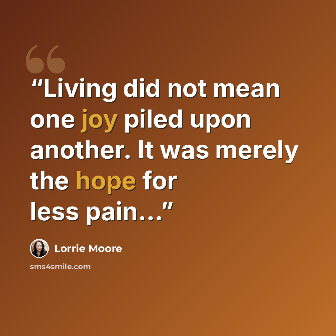 “Living did not mean one joy piled upon another. It was merely the hope for less pain...” quote by Lorrie Moore
