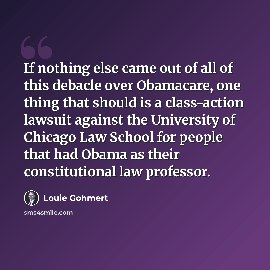 “If nothing else came out of all of this debacle over Obamacare, one thing that should is a class-action lawsuit against the University of Chicago Law School for people that had Obama as their constitutional law professor.” quote by Louie Gohmert
