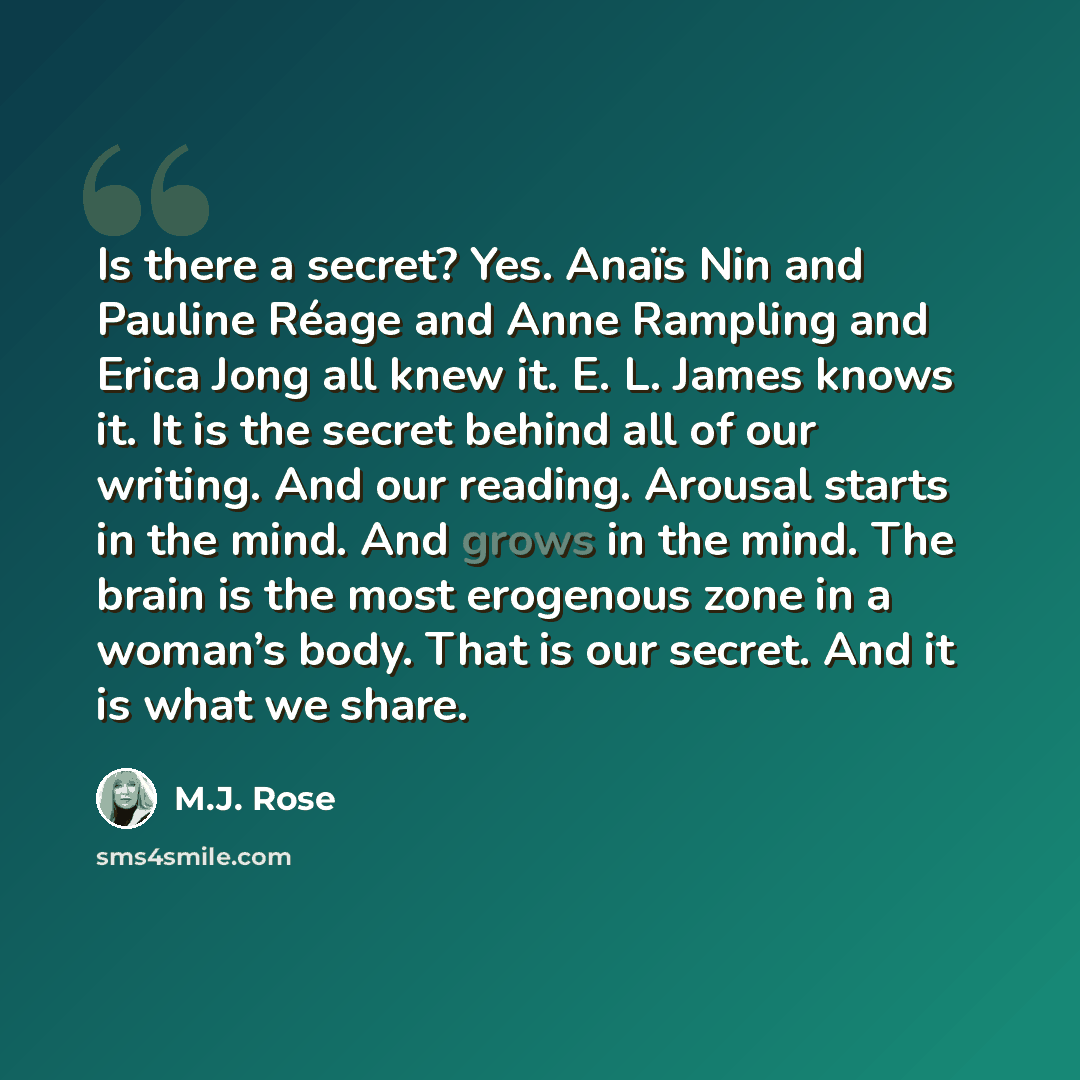 “Is there a secret? Yes. Anaïs Nin and Pauline Réage and Anne Rampling and Erica Jong all knew it. E. L. James knows it. It is the secret behind all of our writing. And our reading. Arousal starts in the mind. And grows in the mind. The brain is the most erogenous zone in a woman’s body. That is…” quote by M.J. Rose