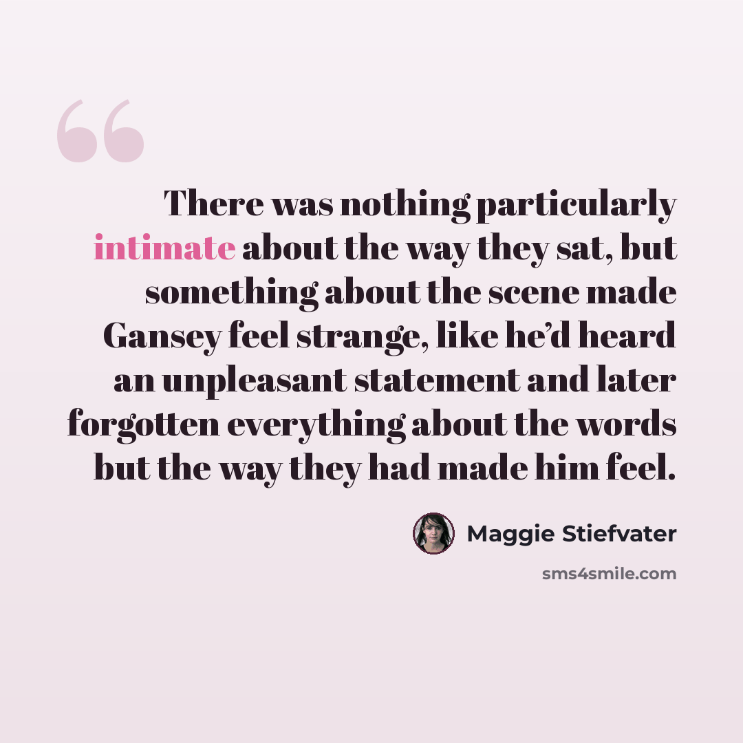 “There was nothing particularly intimate about the way they sat, but something about the scene made Gansey feel strange, like he’d heard an unpleasant statement and later forgotten everything about the words but the way they had made him feel.” quote by Maggie Stiefvater