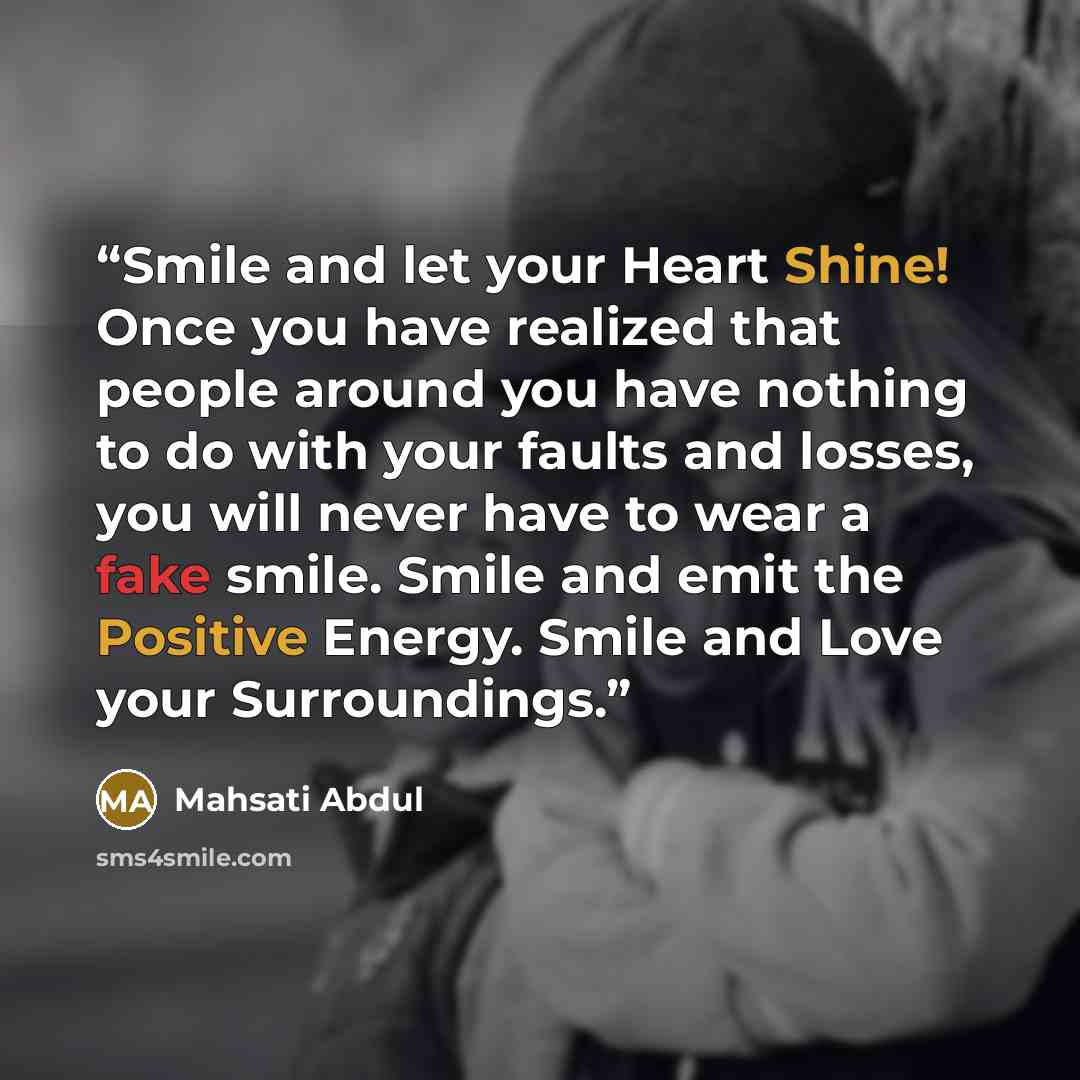 “Smile and let your Heart Shine! Once you have realized that people around you have nothing to do with your faults and losses, you will never have to wear a fake smile. Smile and emit the Positive Energy. Smile and Love your Surroundings.” quote by Mahsati Abdul