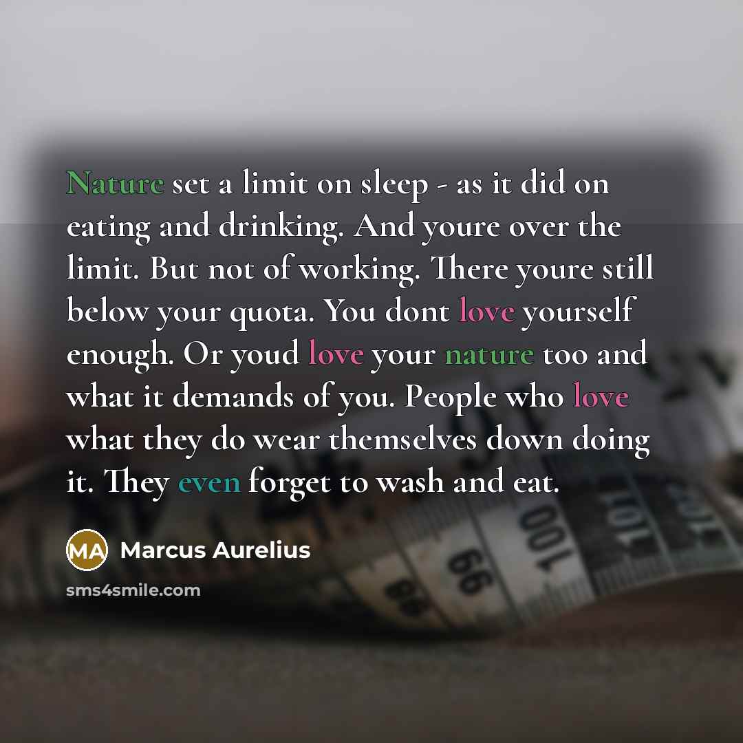 “Nature set a limit on sleep - as it did on eating and drinking. And youre over the limit. But not of working. There youre still below your quota. You dont love yourself enough. Or youd love your nature too and what it demands of you. People who love what they do wear themselves down doing it. They…” quote by Marcus Aurelius