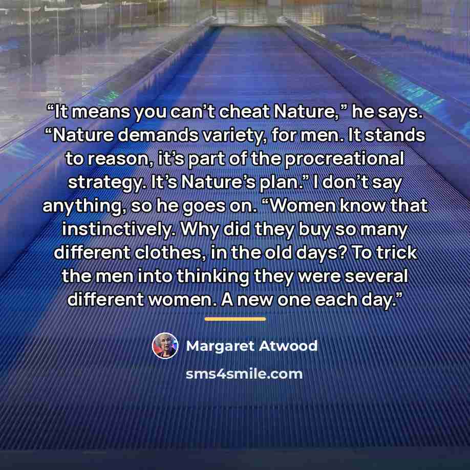 “It means you can’t cheat Nature,” he says. “Nature demands variety, for men. It stands to reason, it’s part of the procreational strategy. It’s Nature’s plan.” I don’t say anything, so he goes on. “Women know that instinctively. Why did they buy so many different clothes, in the old days? To trick…” quote by Margaret Atwood