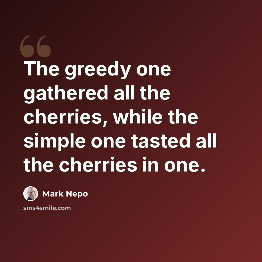 “The greedy one gathered all the cherries, while the simple one tasted all the cherries in one.” quote by Mark Nepo