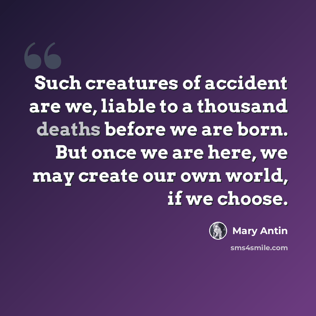 “Such creatures of accident are we, liable to a thousand deaths before we are born. But once we are here, we may create our own world, if we choose.” quote by Mary Antin