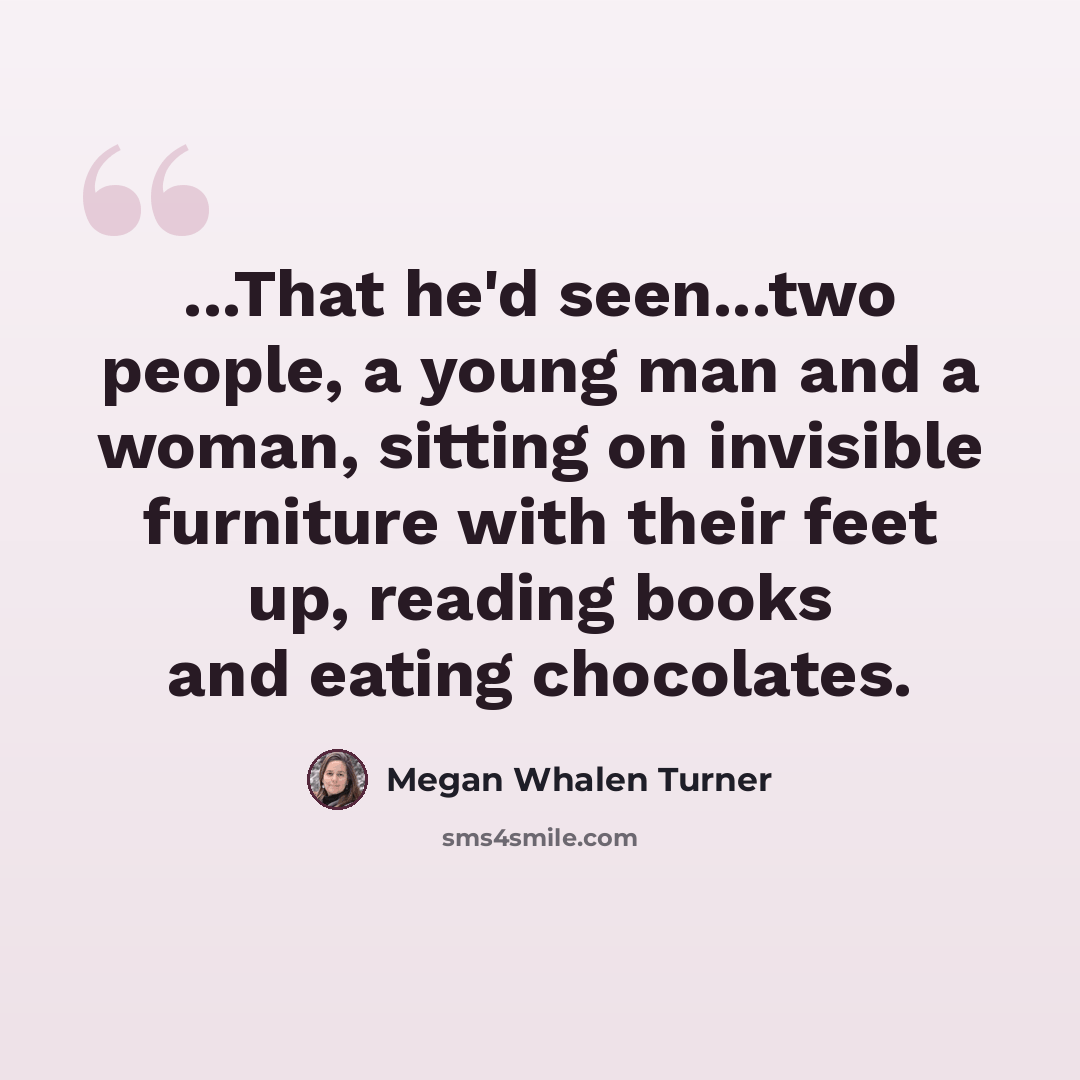“...That he'd seen...two people, a young man and a woman, sitting on invisible furniture with their feet up, reading books and eating chocolates.” quote by Megan Whalen Turner