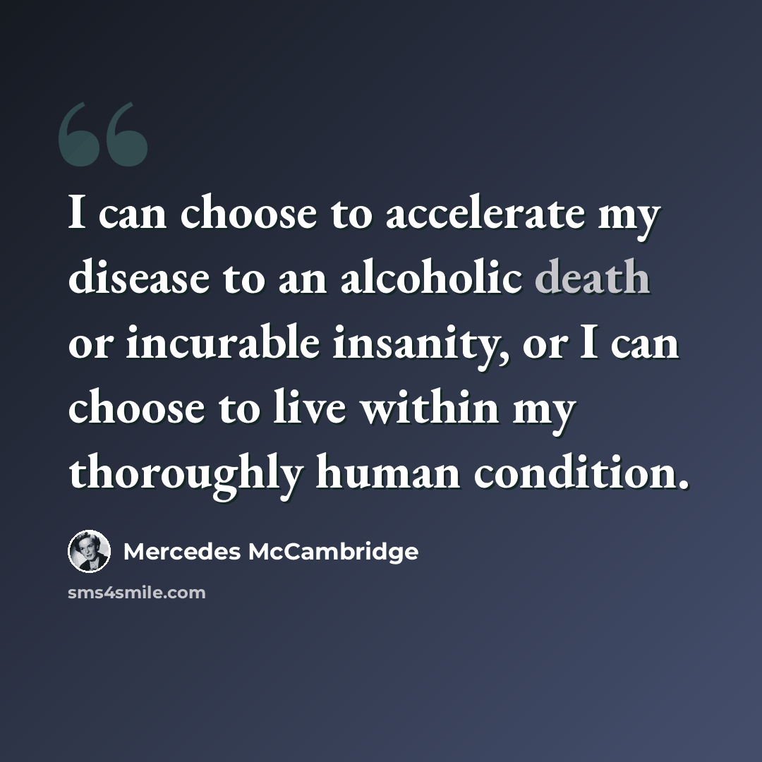 “I can choose to accelerate my disease to an alcoholic death or incurable insanity, or I can choose to live within my thoroughly human condition.” quote by Mercedes McCambridge