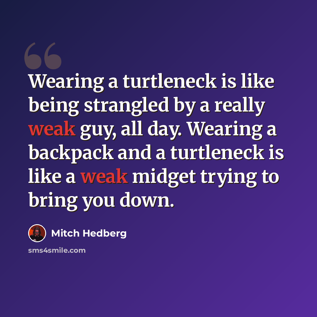“Wearing a turtleneck is like being strangled by a really weak guy, all day. Wearing a backpack and a turtleneck is like a weak midget trying to bring you down.” quote by Mitch Hedberg