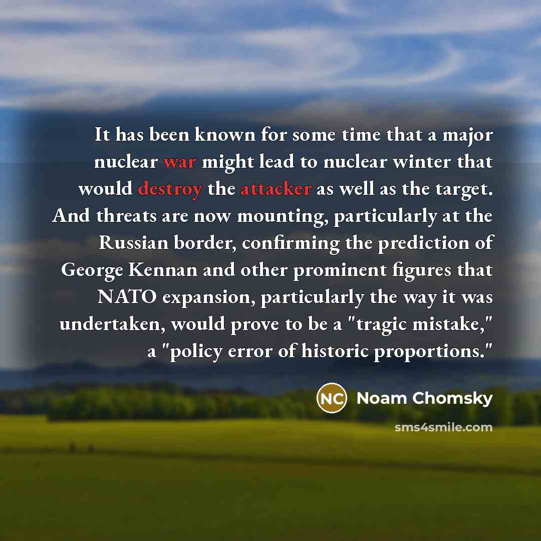 “It has been known for some time that a major nuclear war might lead to nuclear winter that would destroy the attacker as well as the target. And threats are now mounting, particularly at the Russian border, confirming the prediction of George Kennan and other prominent figures that NATO expansion…” quote by Noam Chomsky