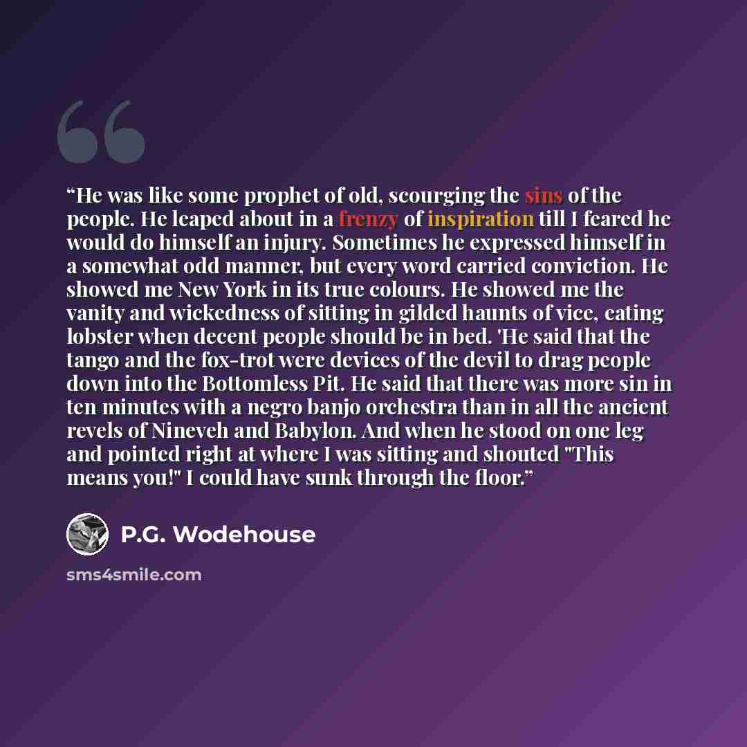 “He was like some prophet of old, scourging the sins of the people. He leaped about in a frenzy of inspiration till I feared he would do himself an injury. Sometimes he expressed himself in a somewhat odd manner, but every word carried conviction. He showed me New York in its true colours. He…” quote by P.G. Wodehouse