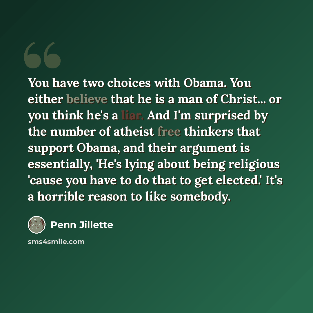“You have two choices with Obama. You either believe that he is a man of Christ... or you think he's a liar. And I'm surprised by the number of atheist free thinkers that support Obama, and their argument is essentially, 'He's lying about being religious 'cause you have to do that to get elected.'…” quote by Penn Jillette
