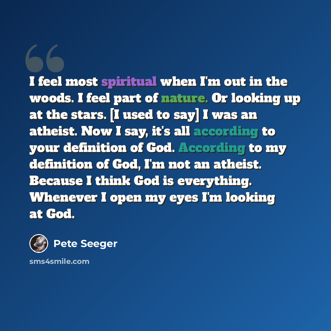“I feel most spiritual when I'm out in the woods. I feel part of nature. Or looking up at the stars. [I used to say] I was an atheist. Now I say, it's all according to your definition of God. According to my definition of God, I'm not an atheist. Because I think God is everything. Whenever I open…” quote by Pete Seeger