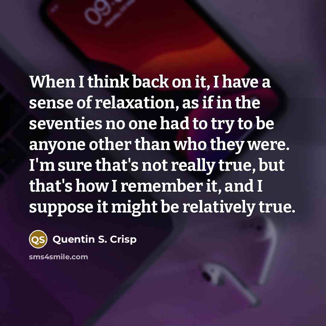 “When I think back on it, I have a sense of relaxation, as if in the seventies no one had to try to be anyone other than who they were. I'm sure that's not really true, but that's how I remember it, and I suppose it might be relatively true.” quote by Quentin S. Crisp