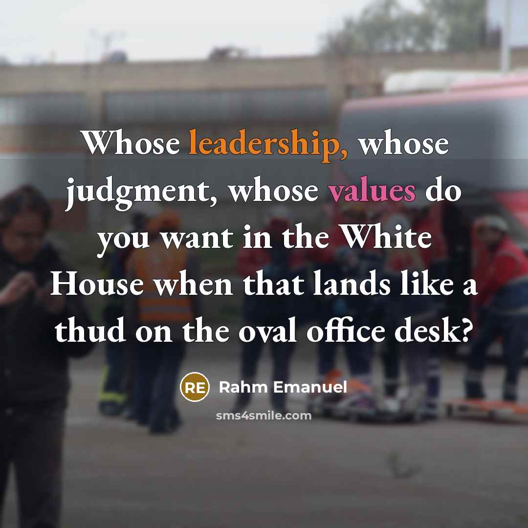 “Whose leadership, whose judgment, whose values do you want in the White House when that lands like a thud on the oval office desk?” quote by Rahm Emanuel