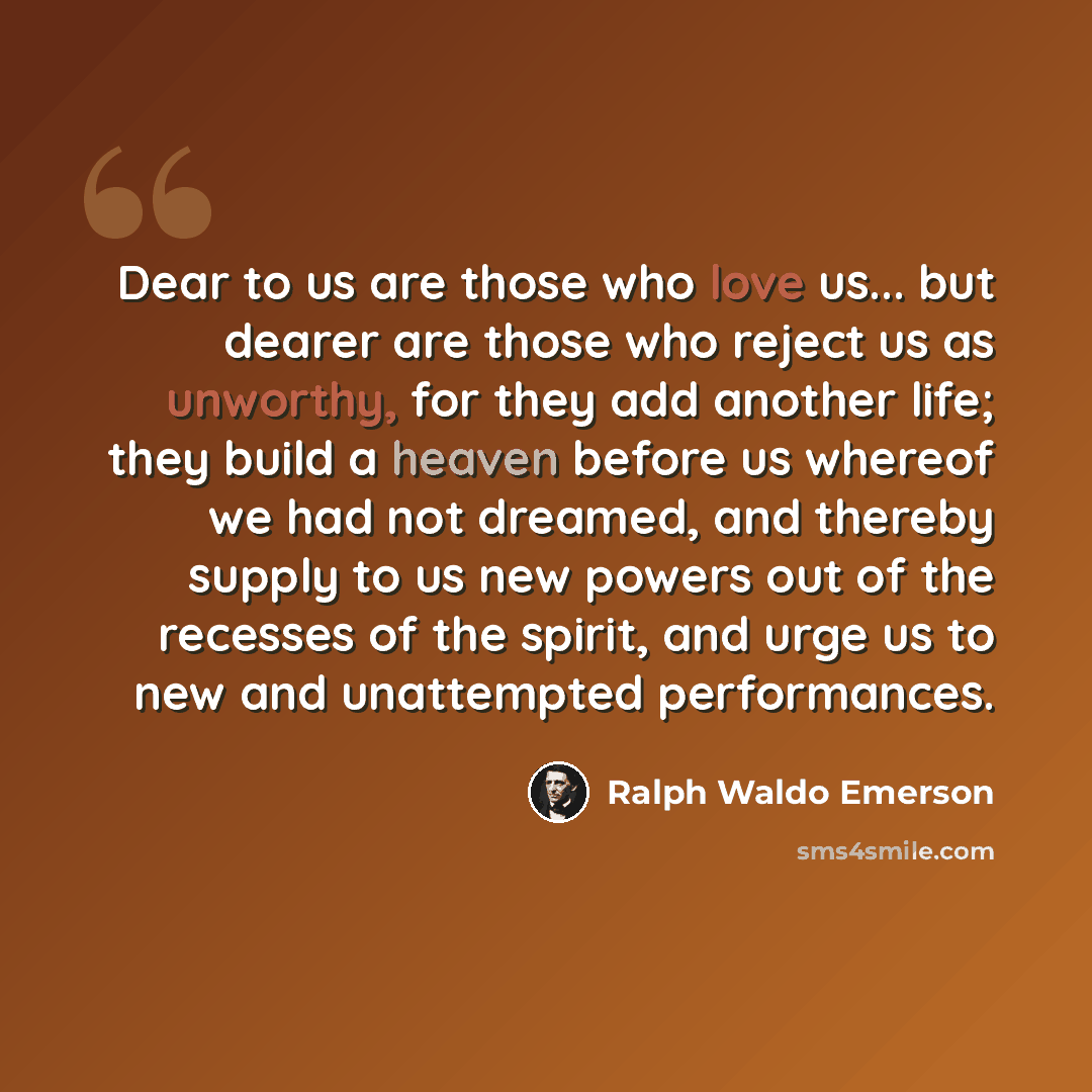 “Dear to us are those who love us... but dearer are those who reject us as unworthy, for they add another life; they build a heaven before us whereof we had not dreamed, and thereby supply to us new powers out of the recesses of the spirit, and urge us to new and unattempted performances.” quote by Ralph Waldo Emerson
