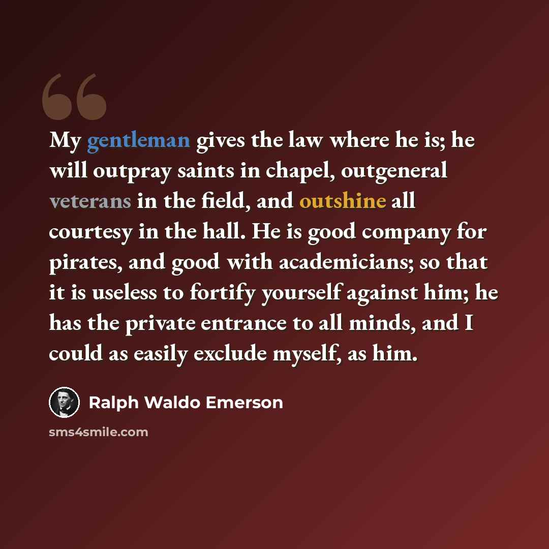 “My gentleman gives the law where he is; he will outpray saints in chapel, outgeneral veterans in the field, and outshine all courtesy in the hall. He is good company for pirates, and good with academicians; so that it is useless to fortify yourself against him; he has the private entrance to all…” quote by Ralph Waldo Emerson