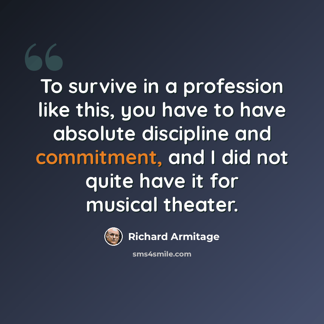 “To survive in a profession like this, you have to have absolute discipline and commitment, and I did not quite have it for musical theater.” quote by Richard Armitage