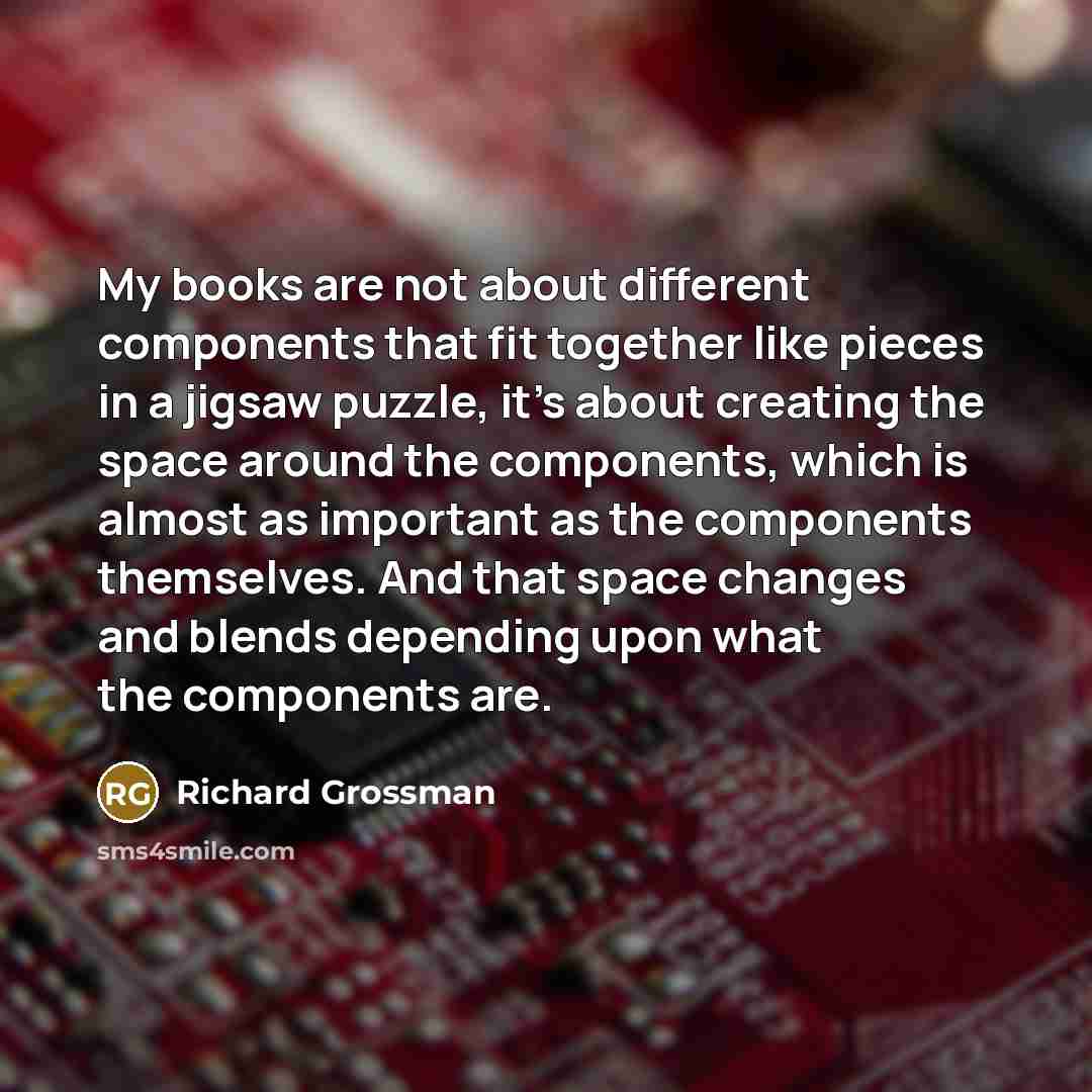 “My books are not about different components that fit together like pieces in a jigsaw puzzle, it's about creating the space around the components, which is almost as important as the components themselves. And that space changes and blends depending upon what the components are.” quote by Richard Grossman