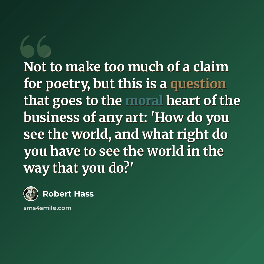 “Not to make too much of a claim for poetry, but this is a question that goes to the moral heart of the business of any art: 'How do you see the world, and what right do you have to see the world in the way that you do?'” quote by Robert Hass