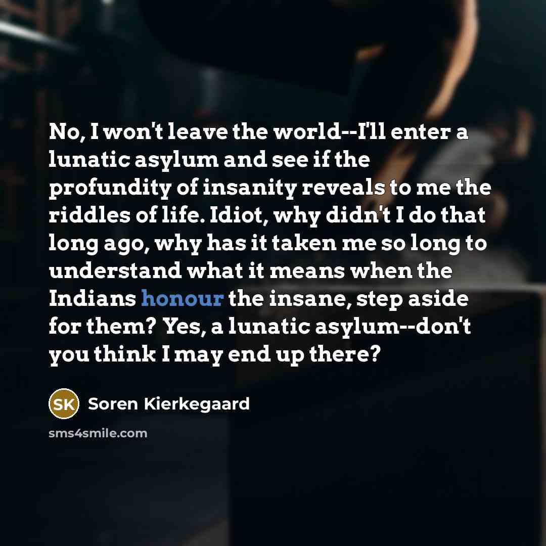 “No, I won't leave the world--I'll enter a lunatic asylum and see if the profundity of insanity reveals to me the riddles of life. Idiot, why didn't I do that long ago, why has it taken me so long to understand what it means when the Indians honour the insane, step aside for them? Yes, a lunatic…” quote by Soren Kierkegaard