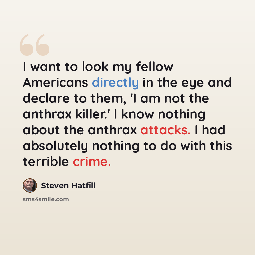 “I want to look my fellow Americans directly in the eye and declare to them, 'I am not the anthrax killer.' I know nothing about the anthrax attacks. I had absolutely nothing to do with this terrible crime.” quote by Steven Hatfill