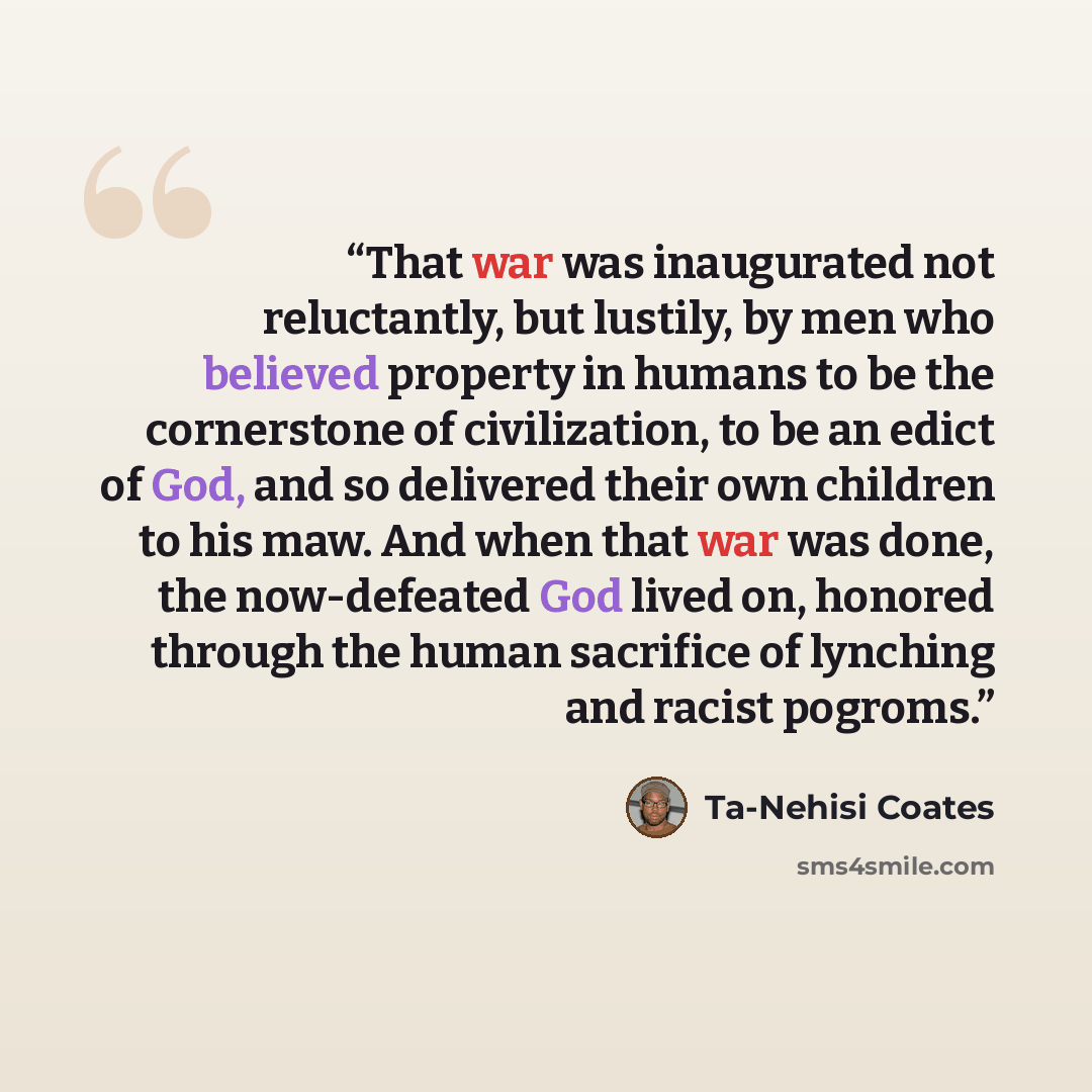 “That war was inaugurated not reluctantly, but lustily, by men who believed property in humans to be the cornerstone of civilization, to be an edict of God, and so delivered their own children to his maw. And when that war was done, the now-defeated God lived on, honored through the human sacrifice…” quote by Ta-Nehisi Coates