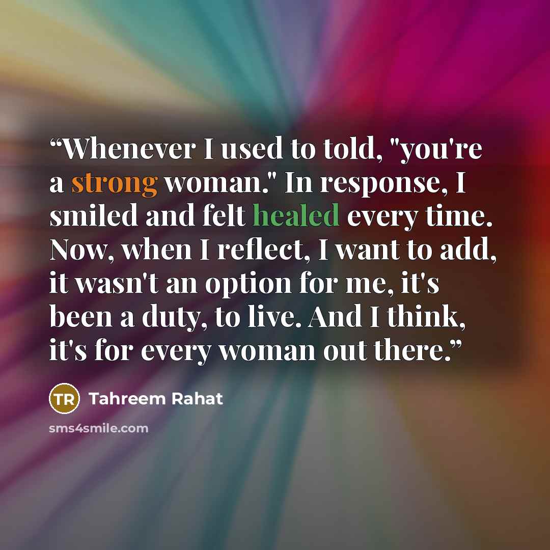 “Whenever I used to told, "you're a strong woman." In response, I smiled and felt healed every time. Now, when I reflect, I want to add, it wasn't an option for me, it's been a duty, to live. And I think, it's for every woman out there.” quote by Tahreem Rahat