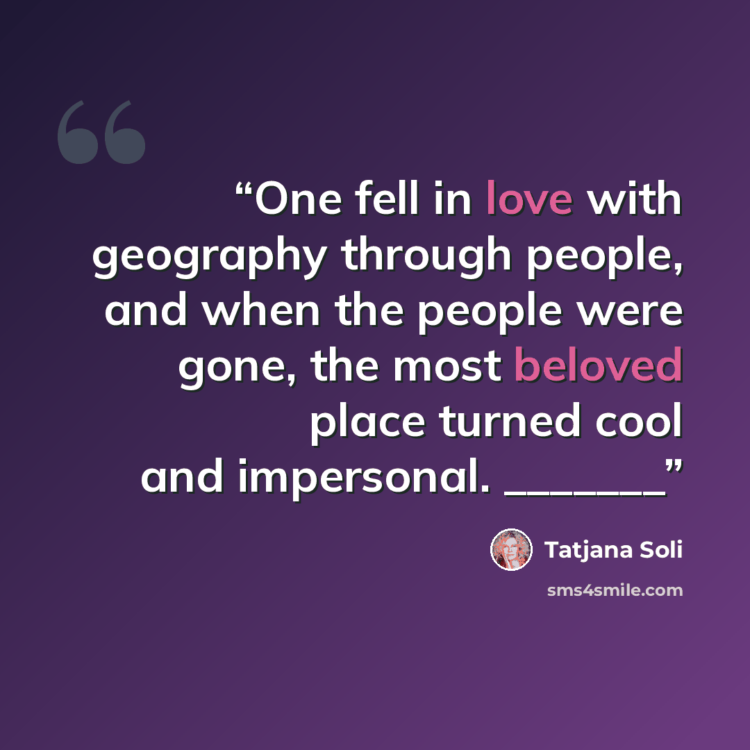 “One fell in love with geography through people, and when the people were gone, the most beloved place turned cool and impersonal. _______” quote by Tatjana Soli