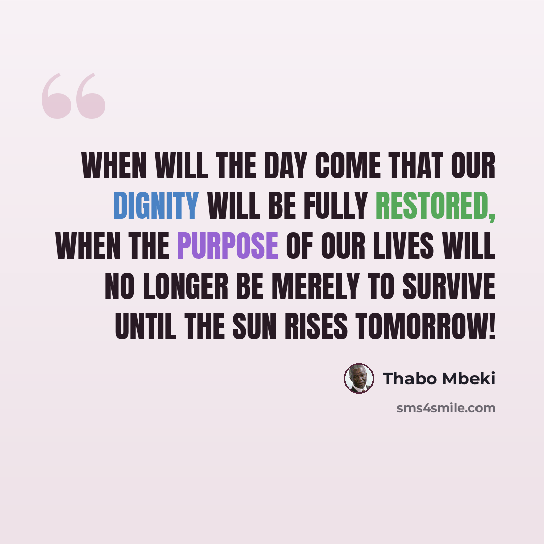 “When will the day come that our dignity will be fully restored, when the purpose of our lives will no longer be merely to survive until the sun rises tomorrow!” quote by Thabo Mbeki