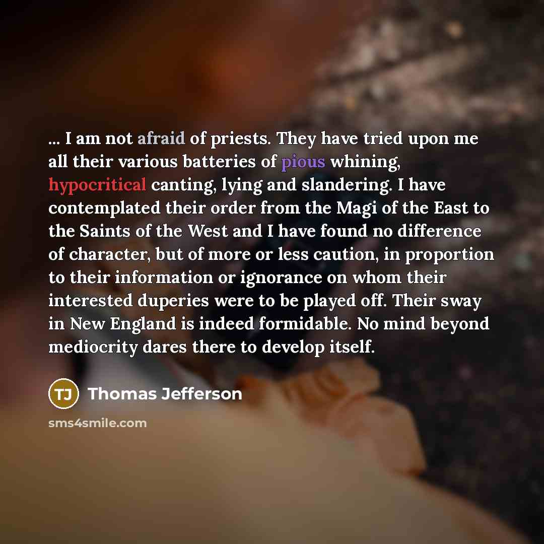 “... I am not afraid of priests. They have tried upon me all their various batteries of pious whining, hypocritical canting, lying and slandering. I have contemplated their order from the Magi of the East to the Saints of the West and I have found no difference of character, but of more or less…” quote by Thomas Jefferson