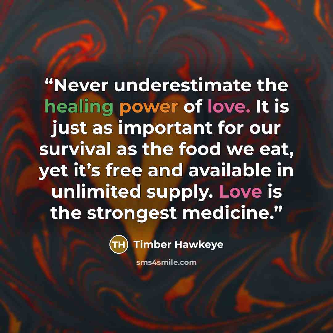 “Never underestimate the healing power of love. It is just as important for our survival as the food we eat, yet it’s free and available in unlimited supply. Love is the strongest medicine.” quote by Timber Hawkeye