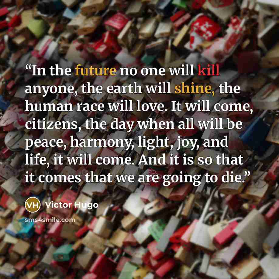 “In the future no one will kill anyone, the earth will shine, the human race will love. It will come, citizens, the day when all will be peace, harmony, light, joy, and life, it will come. And it is so that it comes that we are going to die.” quote by Victor Hugo