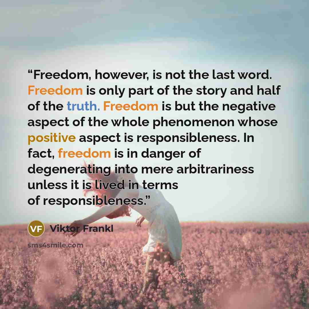 “Freedom, however, is not the last word. Freedom is only part of the story and half of the truth. Freedom is but the negative aspect of the whole phenomenon whose positive aspect is responsibleness. In fact, freedom is in danger of degenerating into mere arbitrariness unless it is lived in terms of…” quote by Viktor Frankl